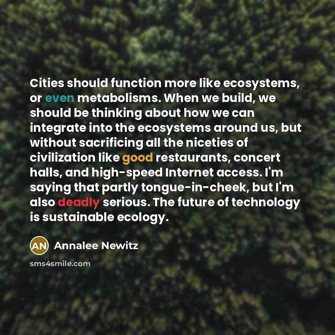 “Cities should function more like ecosystems, or even metabolisms. When we build, we should be thinking about how we can integrate into the ecosystems around us, but without sacrificing all the niceties of civilization like good restaurants, concert halls, and high-speed Internet access. I'm saying…” quote by Annalee Newitz