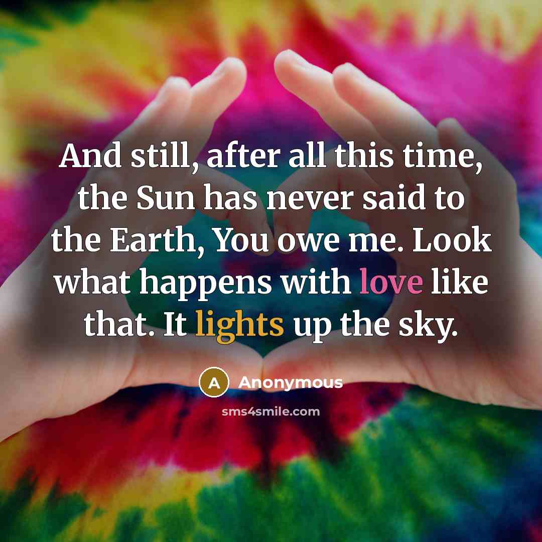 “And still, after all this time, the Sun has never said to the Earth, You owe me. Look what happens with love like that. It lights up the sky.” quote by Anonymous