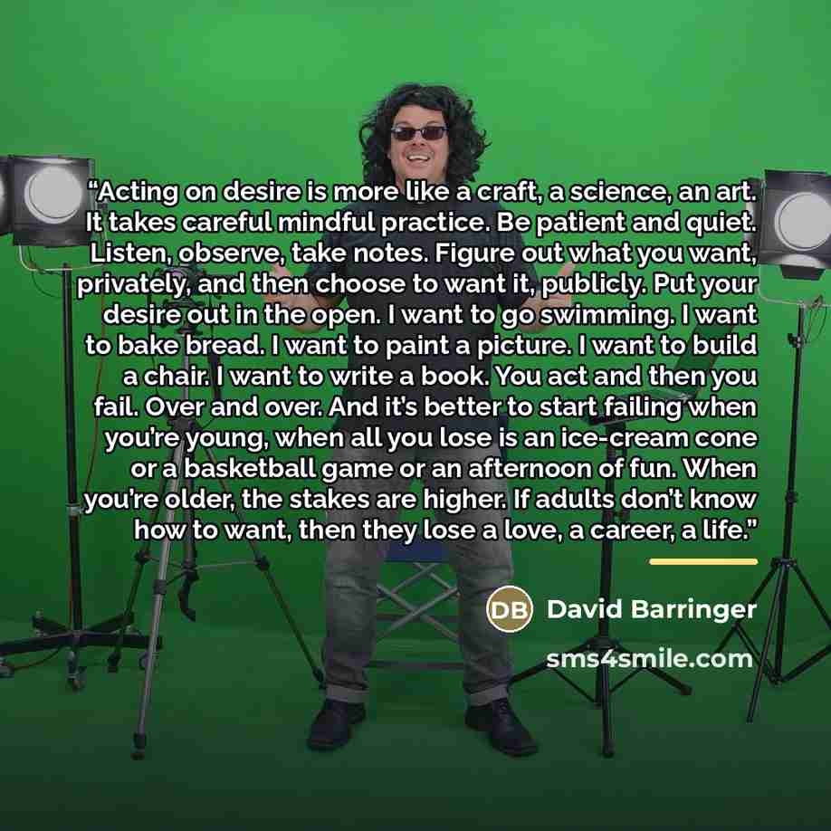 “Acting on desire is more like a craft, a science, an art. It takes careful mindful practice. Be patient and quiet. Listen, observe, take notes. Figure out what you want, privately, and then choose to want it, publicly. Put your desire out in the open. I want to go swimming. I want to bake bread. I…” quote by David Barringer