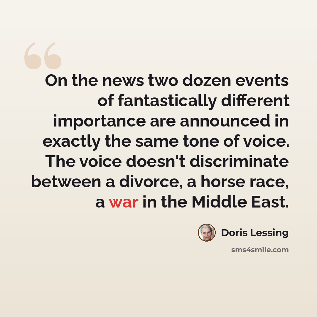 “On the news two dozen events of fantastically different importance are announced in exactly the same tone of voice. The voice doesn't discriminate between a divorce, a horse race, a war in the Middle East.” quote by Doris Lessing