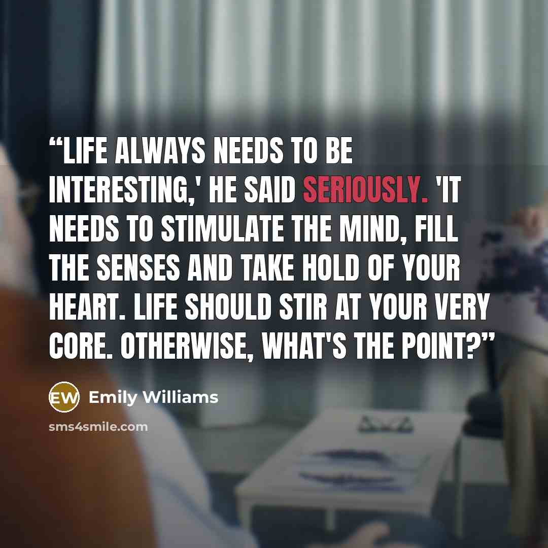 “Life always needs to be interesting,' he said seriously. 'It needs to stimulate the mind, fill the senses and take hold of your heart. Life should stir at your very core. Otherwise, what's the point?” quote by Emily Williams