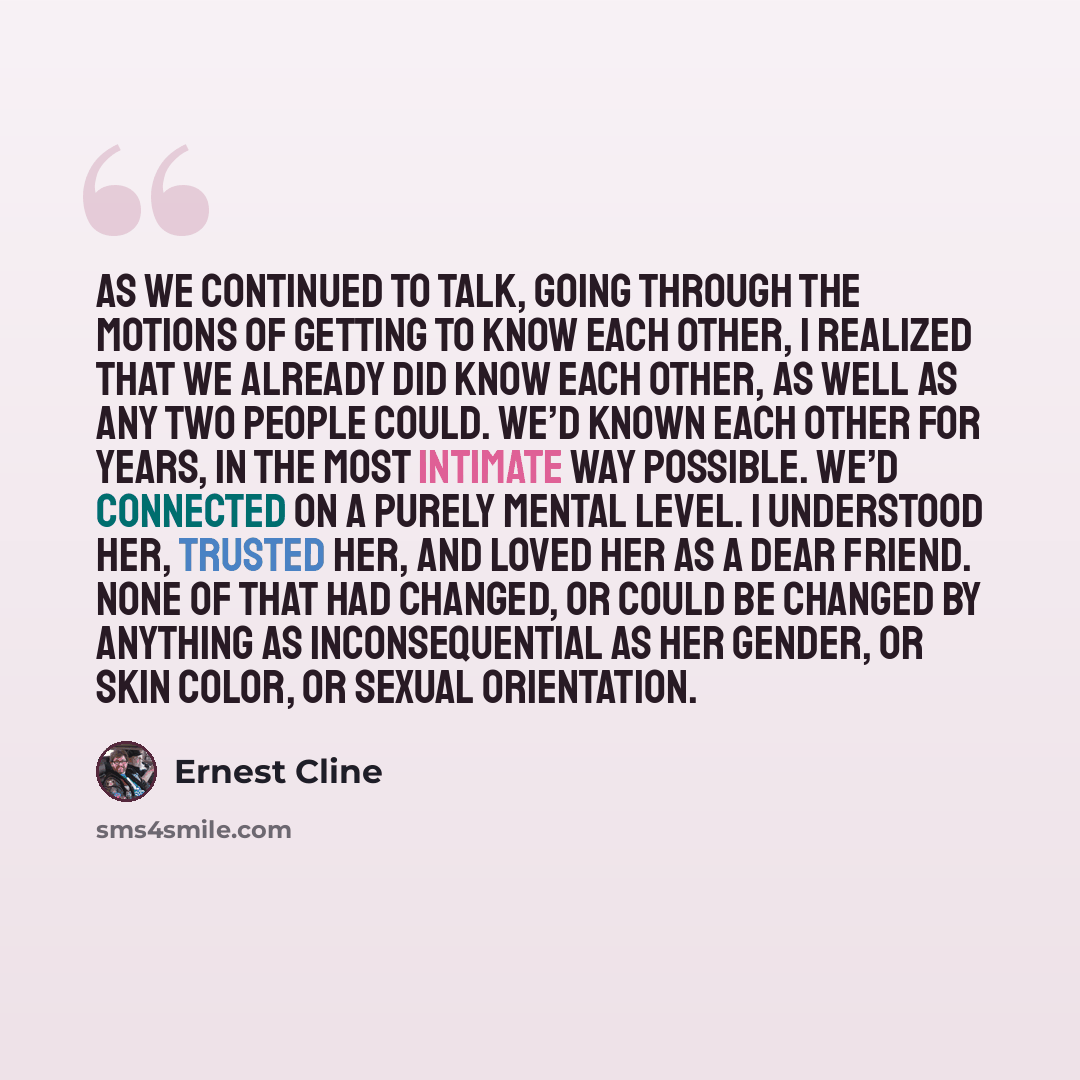 “As we continued to talk, going through the motions of getting to know each other, I realized that we already did know each other, as well as any two people could. We’d known each other for years, in the most intimate way possible. We’d connected on a purely mental level. I understood her, trusted…” quote by Ernest Cline