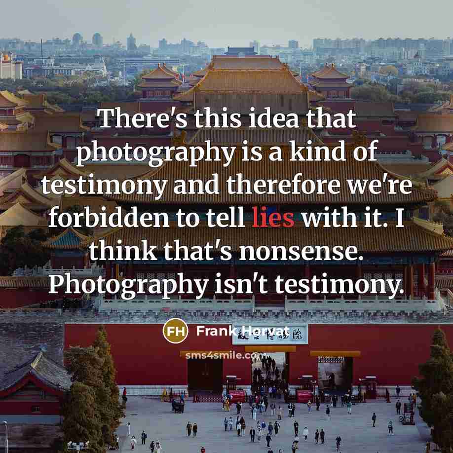 “There's this idea that photography is a kind of testimony and therefore we're forbidden to tell lies with it. I think that's nonsense. Photography isn't testimony.” quote by Frank Horvat