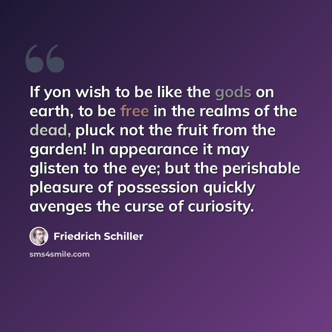 “If yon wish to be like the gods on earth, to be free in the realms of the dead, pluck not the fruit from the garden! In appearance it may glisten to the eye; but the perishable pleasure of possession quickly avenges the curse of curiosity.” quote by Friedrich Schiller