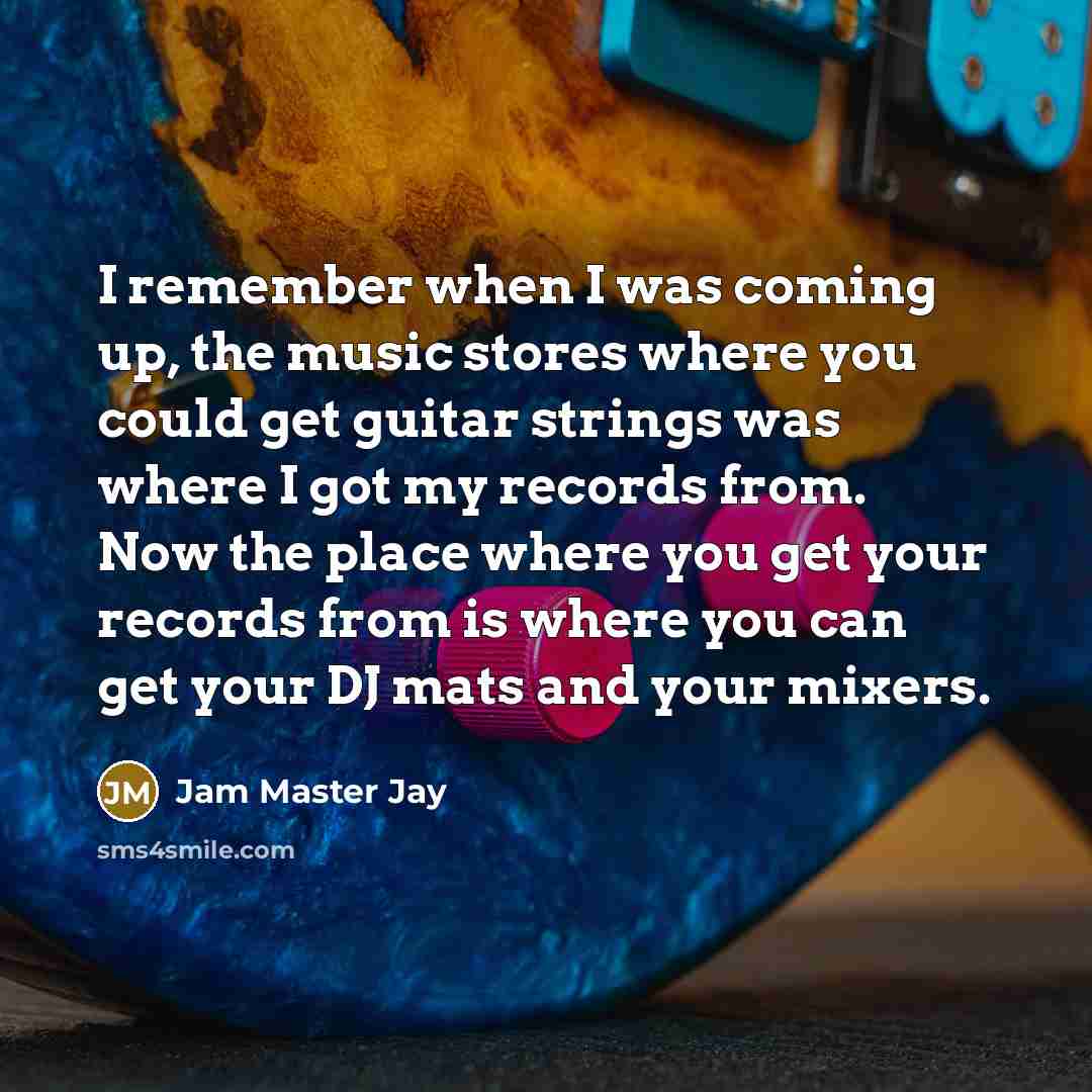 “I remember when I was coming up, the music stores where you could get guitar strings was where I got my records from. Now the place where you get your records from is where you can get your DJ mats and your mixers.” quote by Jam Master Jay