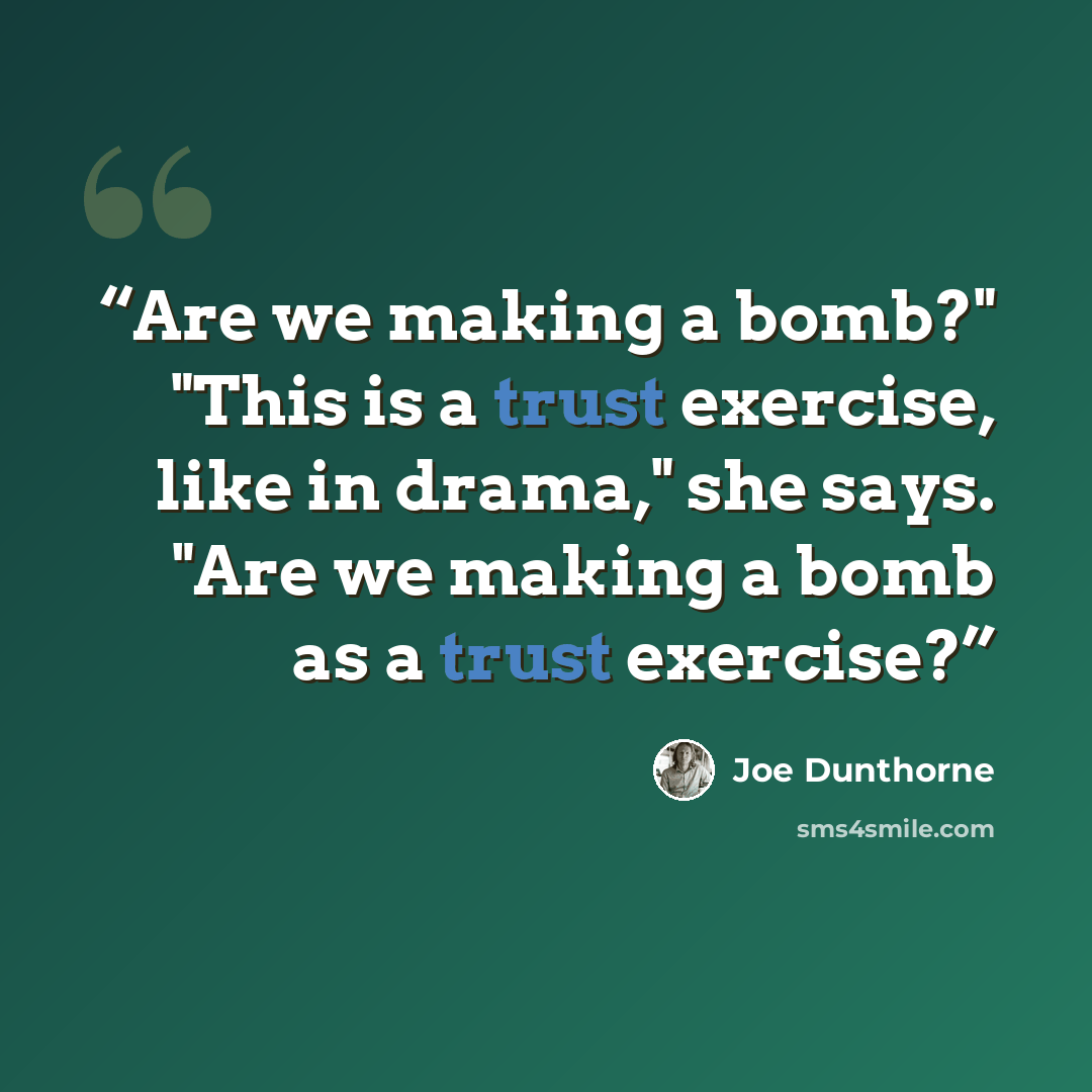 “Are we making a bomb?" "This is a trust exercise, like in drama," she says. "Are we making a bomb as a trust exercise?” quote by Joe Dunthorne