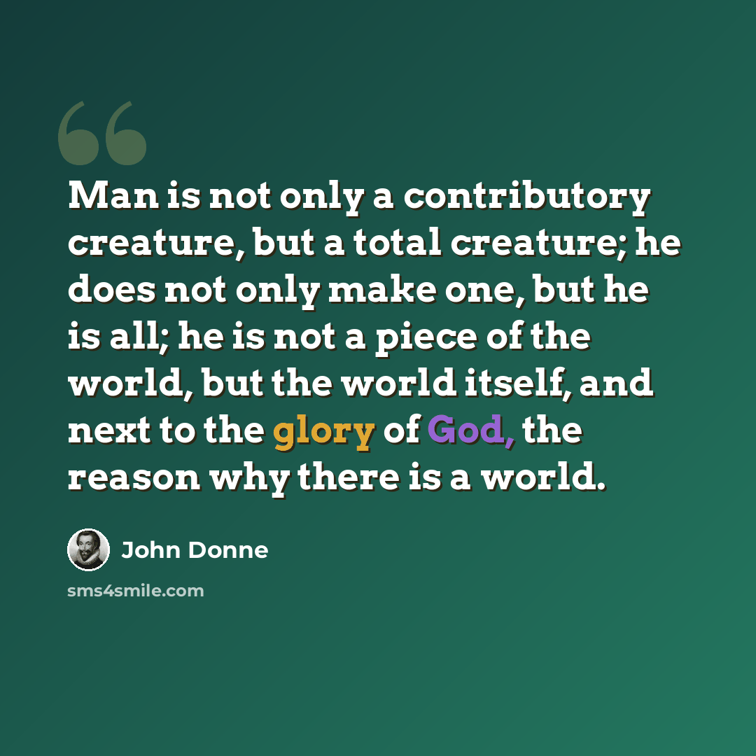 “Man is not only a contributory creature, but a total creature; he does not only make one, but he is all; he is not a piece of the world, but the world itself, and next to the glory of God, the reason why there is a world.” quote by John Donne