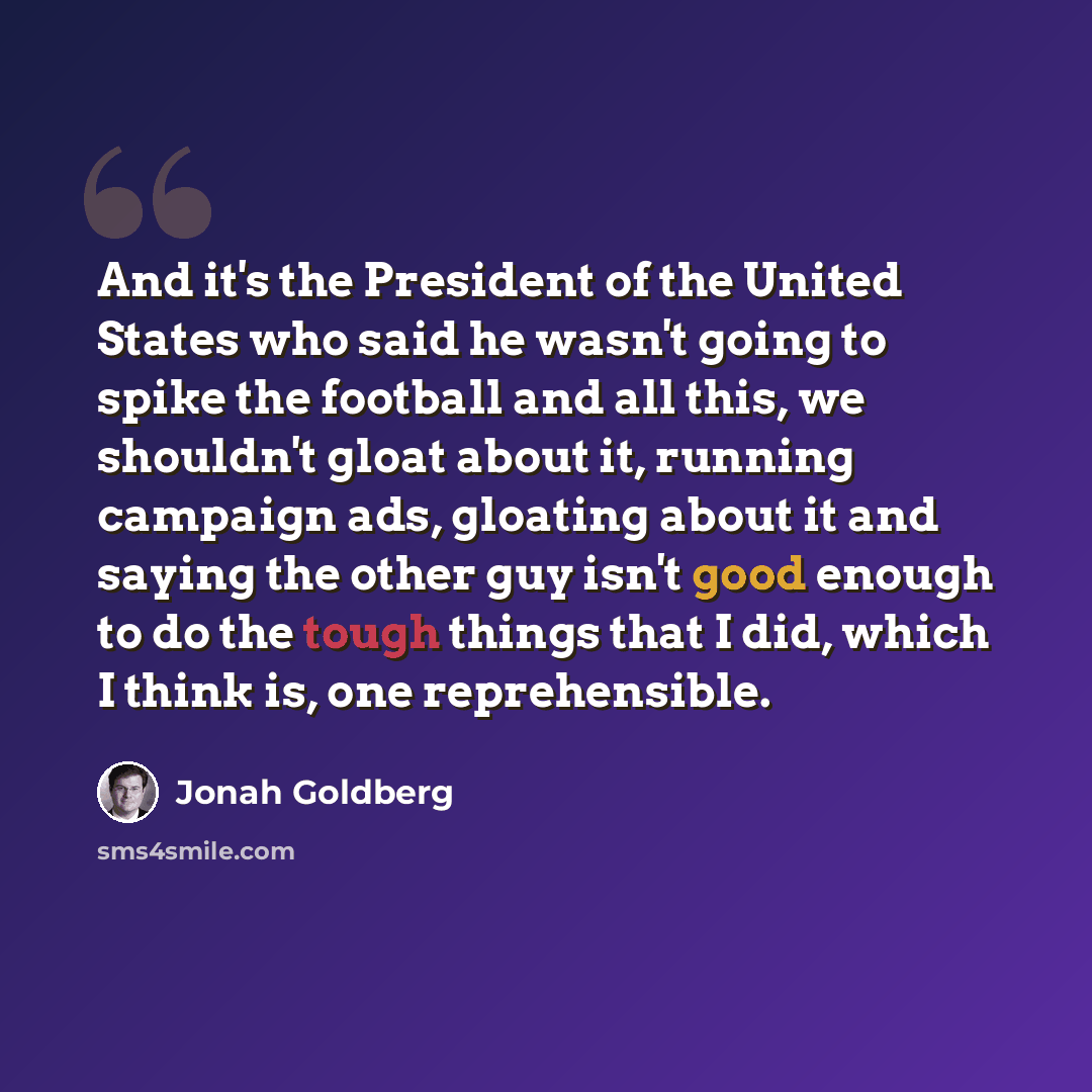 “And it's the President of the United States who said he wasn't going to spike the football and all this, we shouldn't gloat about it, running campaign ads, gloating about it and saying the other guy isn't good enough to do the tough things that I did, which I think is, one reprehensible.” quote by Jonah Goldberg