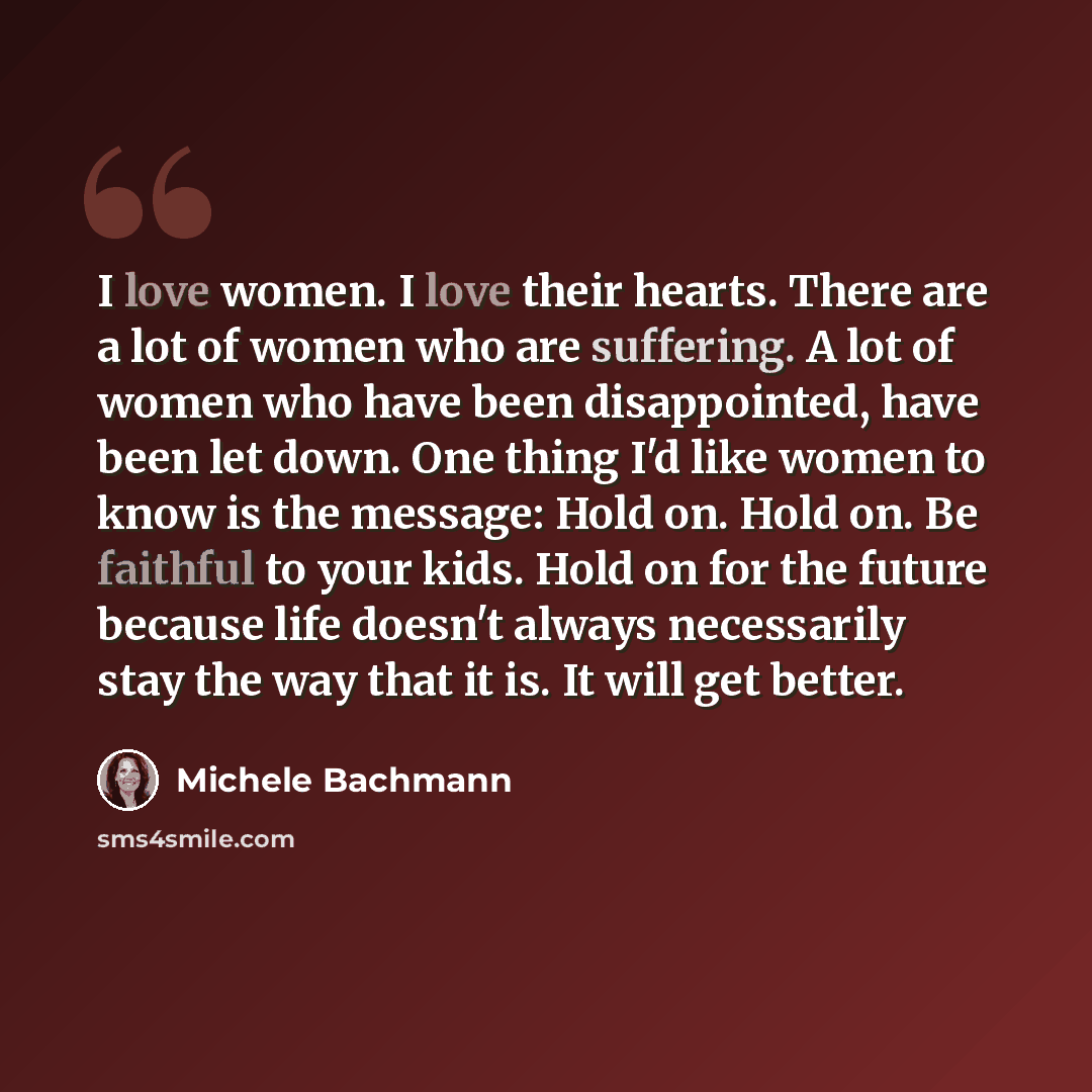 “I love women. I love their hearts. There are a lot of women who are suffering. A lot of women who have been disappointed, have been let down. One thing I'd like women to know is the message: Hold on. Hold on. Be faithful to your kids. Hold on for the future because life doesn't always necessarily…” quote by Michele Bachmann