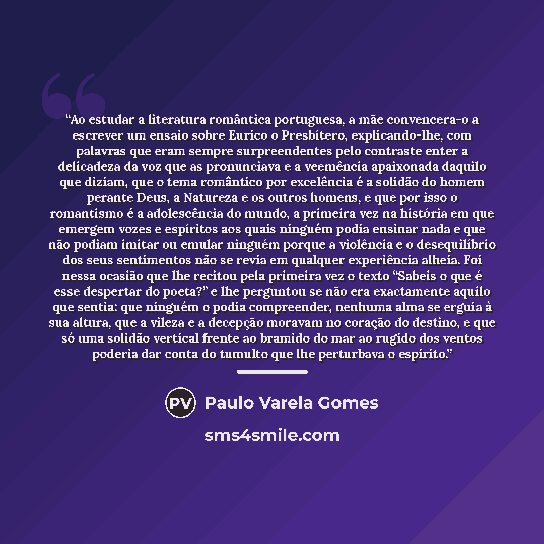 “Ao estudar a literatura romântica portuguesa, a mãe convencera-o a escrever um ensaio sobre Eurico o Presbítero, explicando-lhe, com palavras que eram sempre surpreendentes pelo contraste enter a delicadeza da voz que as pronunciava e a veemência apaixonada daquilo que diziam, que o tema romântico…” quote by Anonymous