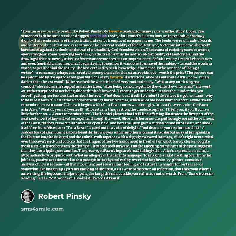 “From an essay on early reading by Robert Pinsky: My favorite reading for many years was the "Alice" books. The sentences had the same somber, drugged conviction as Sir John Tenniel's illustrations, an inexplicable, shadowy dignity that reminded me of the portraits and symbols engraved on paper…” quote by Robert Pinsky