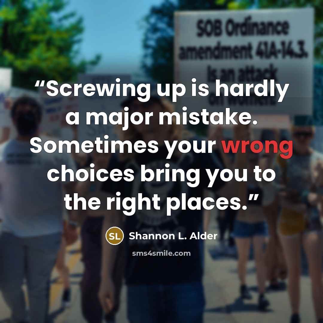 “Screwing up is hardly a major mistake. Sometimes your wrong choices bring you to the right places.” quote by Shannon L. Alder