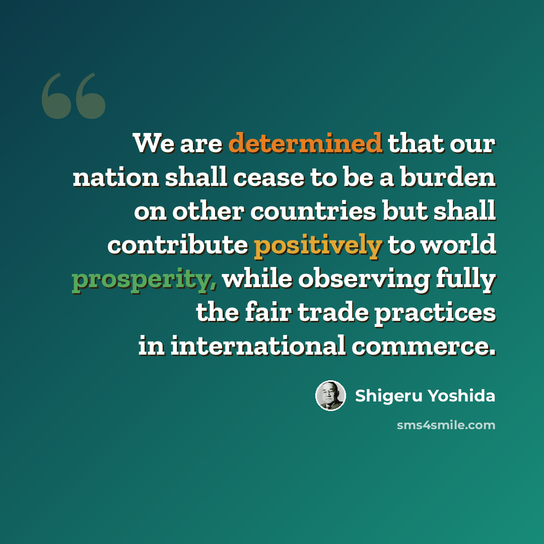 “We are determined that our nation shall cease to be a burden on other countries but shall contribute positively to world prosperity, while observing fully the fair trade practices in international commerce.” quote by Shigeru Yoshida