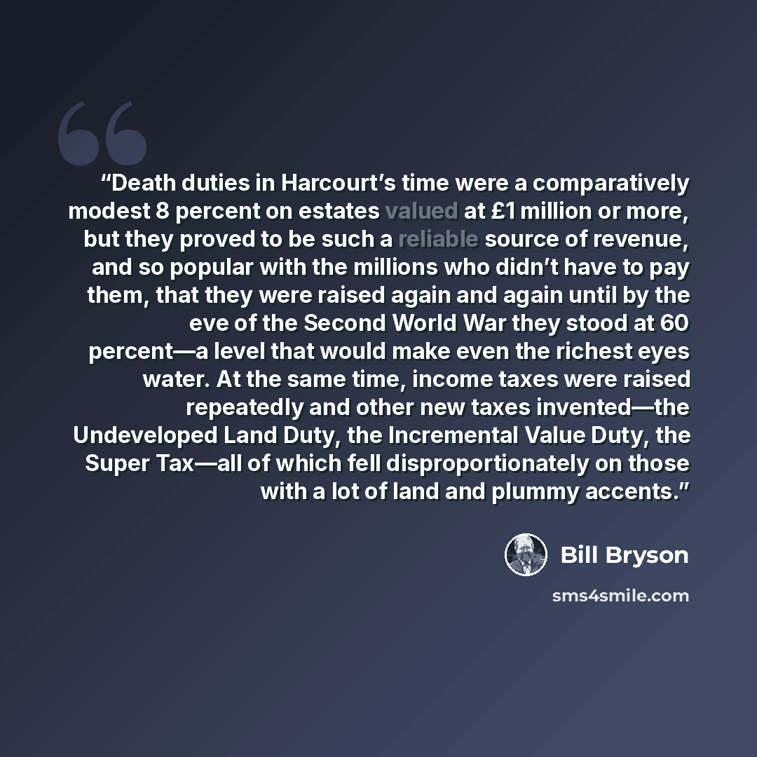 “Death duties in Harcourt’s time were a comparatively modest 8 percent on estates valued at £1 million or more, but they proved to be such a reliable source of revenue, and so popular with the millions who didn’t have to pay them, that they were raised again and again until by the eve of the Second…” quote by Bill Bryson