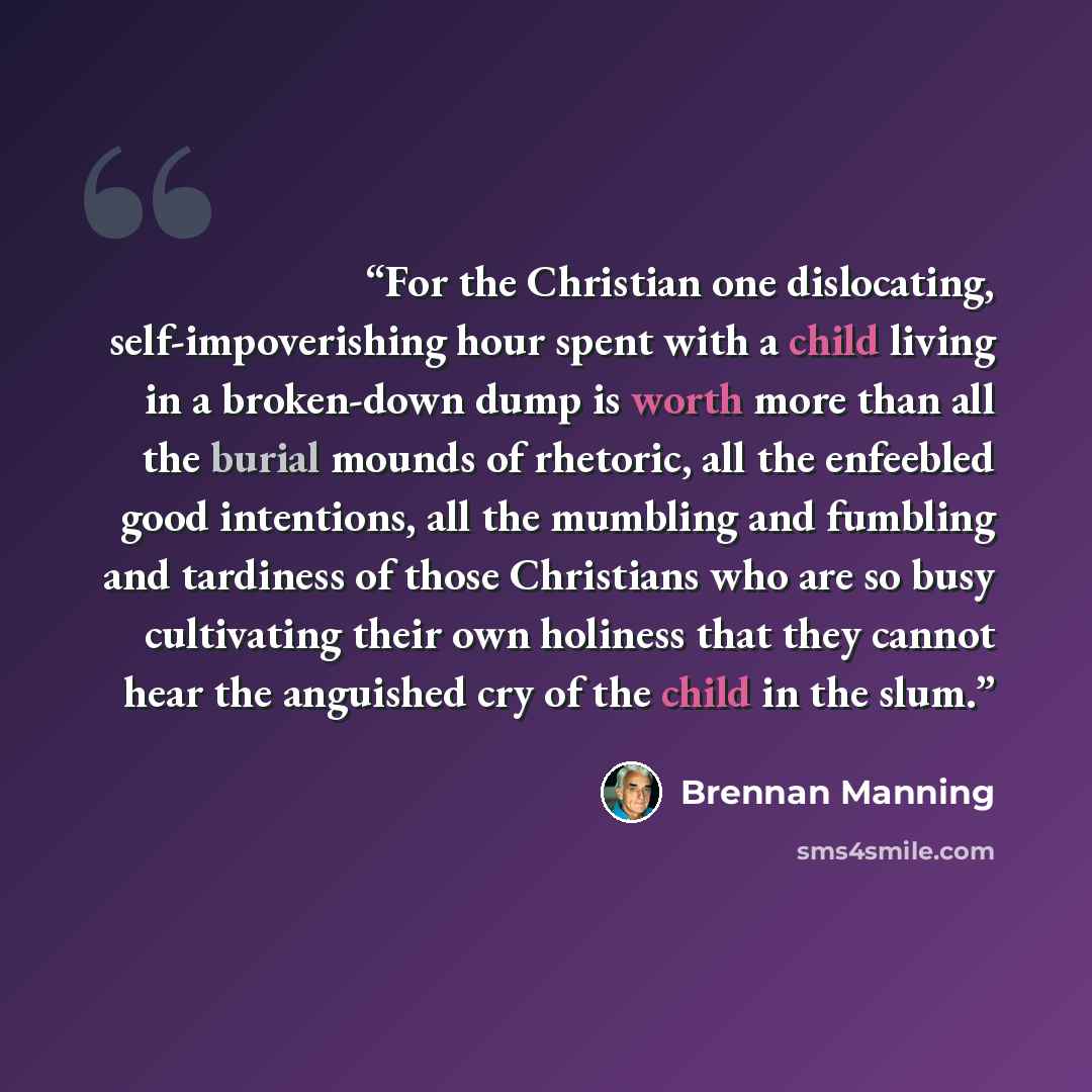 “For the Christian one dislocating, self-impoverishing hour spent with a child living in a broken-down dump is worth more than all the burial mounds of rhetoric, all the enfeebled good intentions, all the mumbling and fumbling and tardiness of those Christians who are so busy cultivating their own…” quote by Brennan Manning