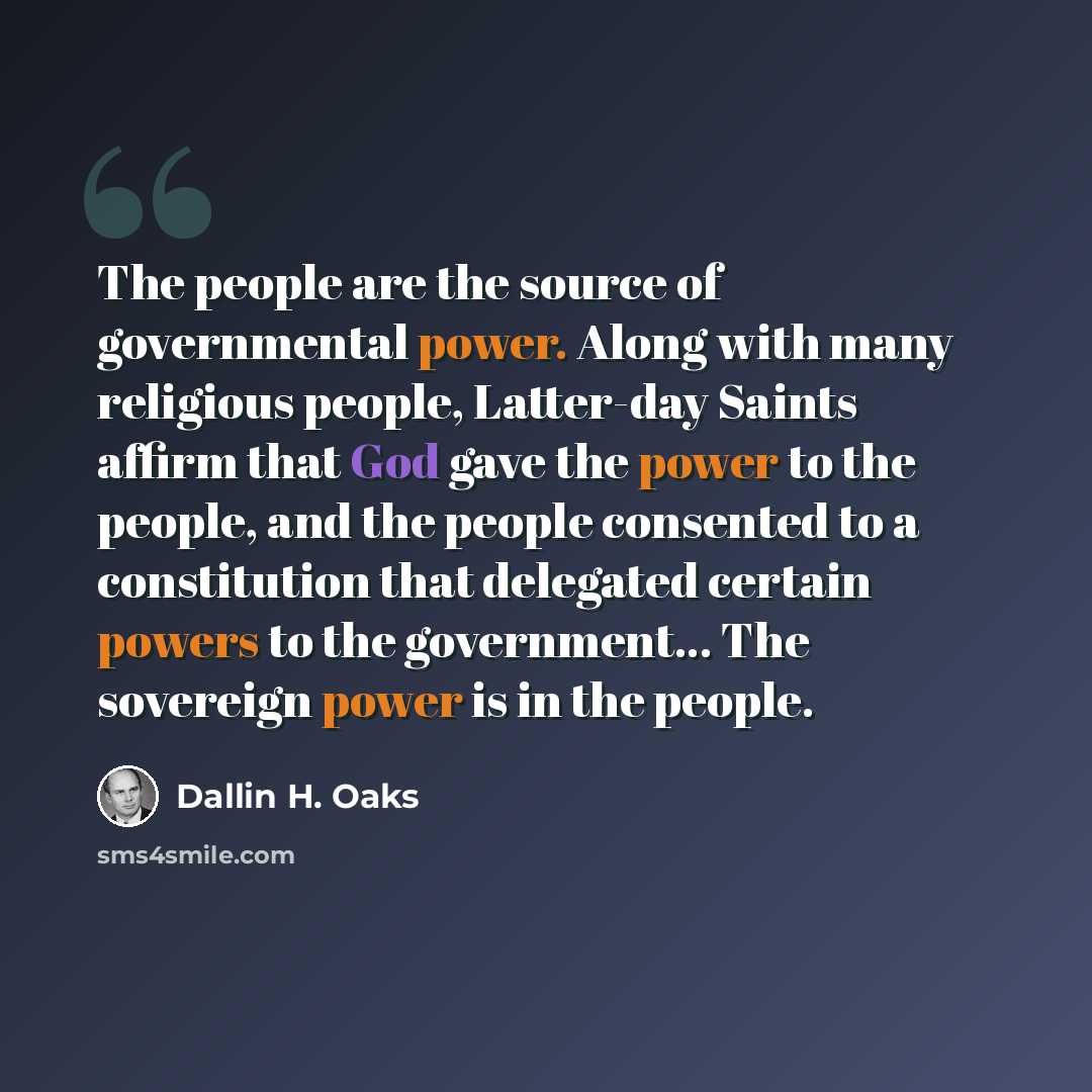 “The people are the source of governmental power. Along with many religious people, Latter-day Saints affirm that God gave the power to the people, and the people consented to a constitution that delegated certain powers to the government... The sovereign power is in the people.” quote by Dallin H. Oaks