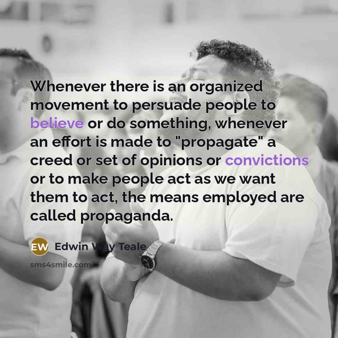 “Whenever there is an organized movement to persuade people to believe or do something, whenever an effort is made to "propagate" a creed or set of opinions or convictions or to make people act as we want them to act, the means employed are called propaganda.” quote by Edwin Way Teale