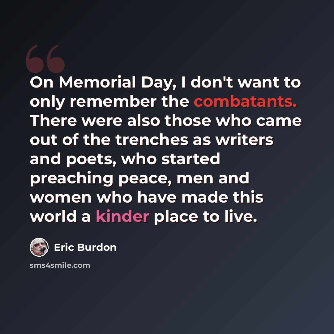 “On Memorial Day, I don't want to only remember the combatants. There were also those who came out of the trenches as writers and poets, who started preaching peace, men and women who have made this world a kinder place to live.” quote by Eric Burdon