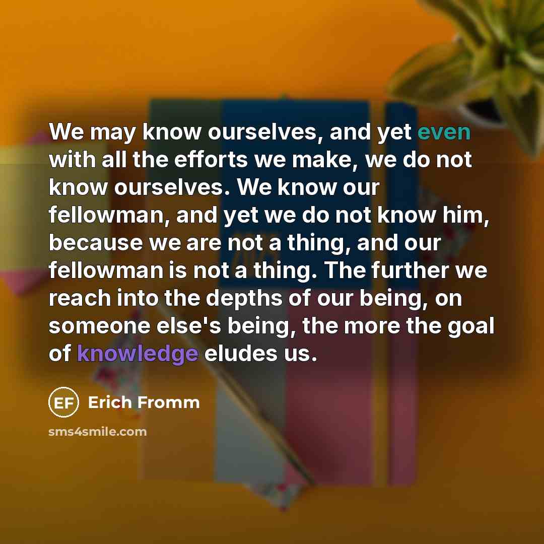 “We may know ourselves, and yet even with all the efforts we make, we do not know ourselves. We know our fellowman, and yet we do not know him, because we are not a thing, and our fellowman is not a thing. The further we reach into the depths of our being, on someone else's being, the more the goal…” quote by Erich Fromm