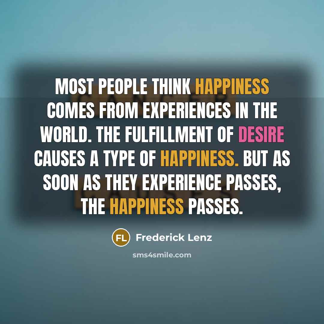 “Most people think happiness comes from experiences in the world. The fulfillment of desire causes a type of happiness. But as soon as they experience passes, the happiness passes.” quote by Frederick Lenz