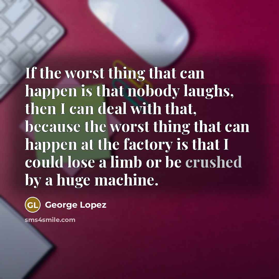 “If the worst thing that can happen is that nobody laughs, then I can deal with that, because the worst thing that can happen at the factory is that I could lose a limb or be crushed by a huge machine.” quote by George Lopez