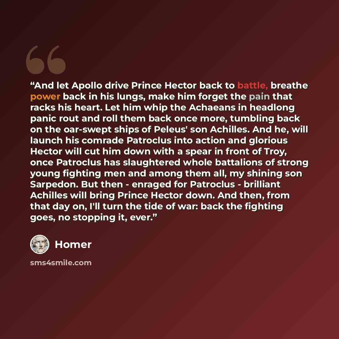 “And let Apollo drive Prince Hector back to battle, breathe power back in his lungs, make him forget the pain that racks his heart. Let him whip the Achaeans in headlong panic rout and roll them back once more, tumbling back on the oar-swept ships of Peleus' son Achilles. And he, will launch his…” quote by Homer