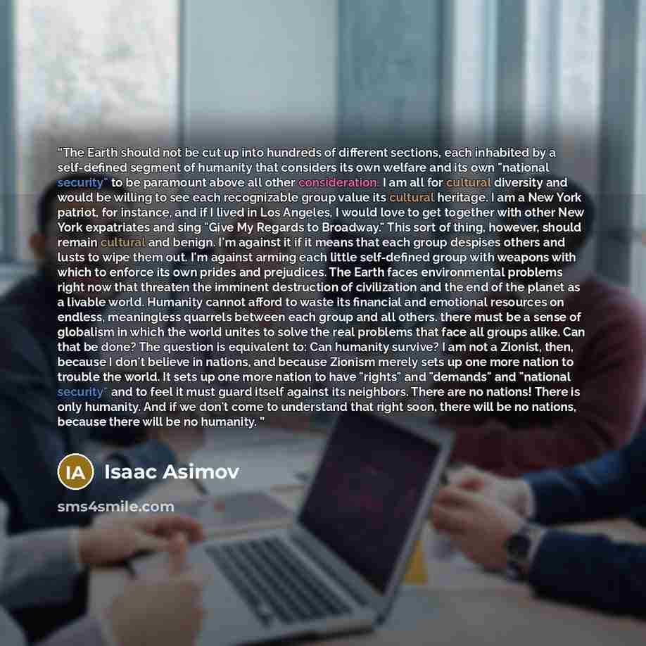 “The Earth should not be cut up into hundreds of different sections, each inhabited by a self-defined segment of humanity that considers its own welfare and its own "national security" to be paramount above all other consideration. I am all for cultural diversity and would be willing to see each…” quote by Isaac Asimov