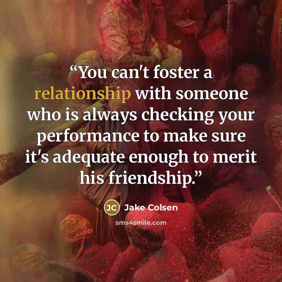 “You can't foster a relationship with someone who is always checking your performance to make sure it's adequate enough to merit his friendship.” quote by Jake Colsen