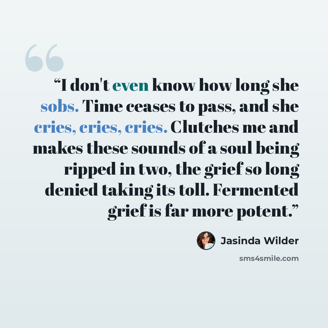 “I don't even know how long she sobs. Time ceases to pass, and she cries, cries, cries. Clutches me and makes these sounds of a soul being ripped in two, the grief so long denied taking its toll. Fermented grief is far more potent.” quote by Jasinda Wilder