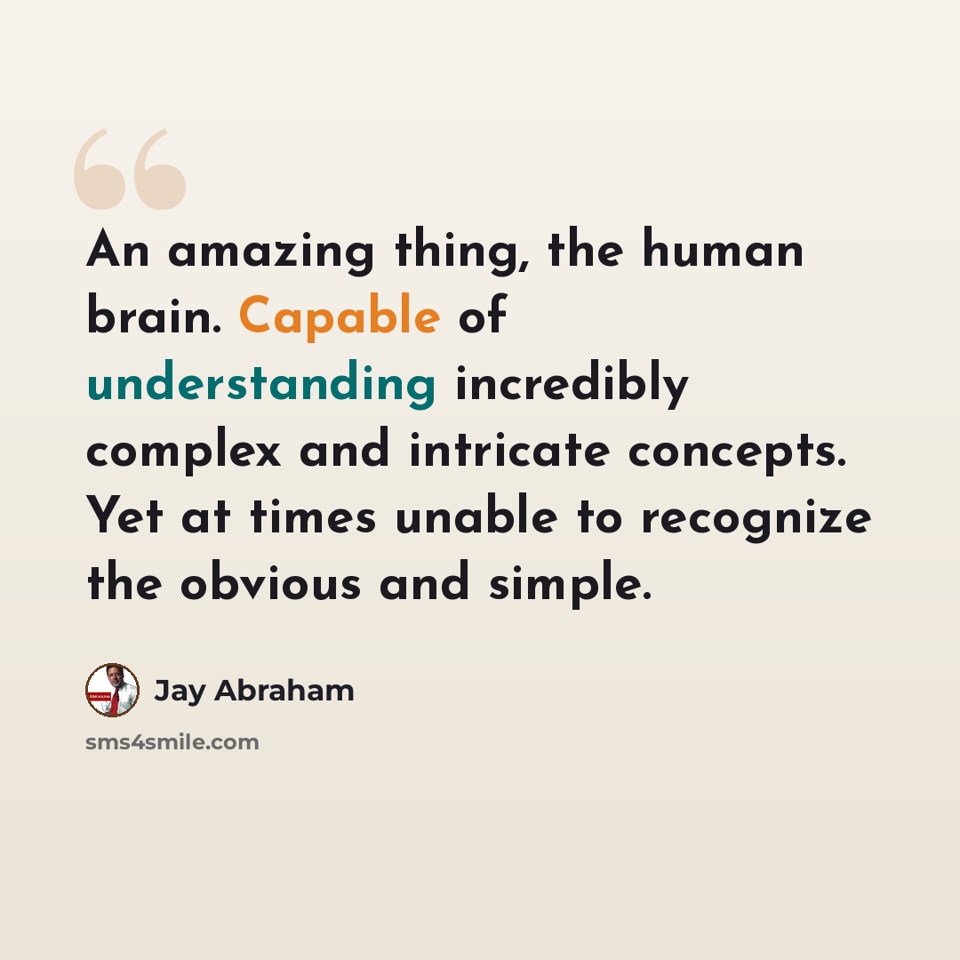 “An amazing thing, the human brain. Capable of understanding incredibly complex and intricate concepts. Yet at times unable to recognize the obvious and simple.” quote by Jay Abraham