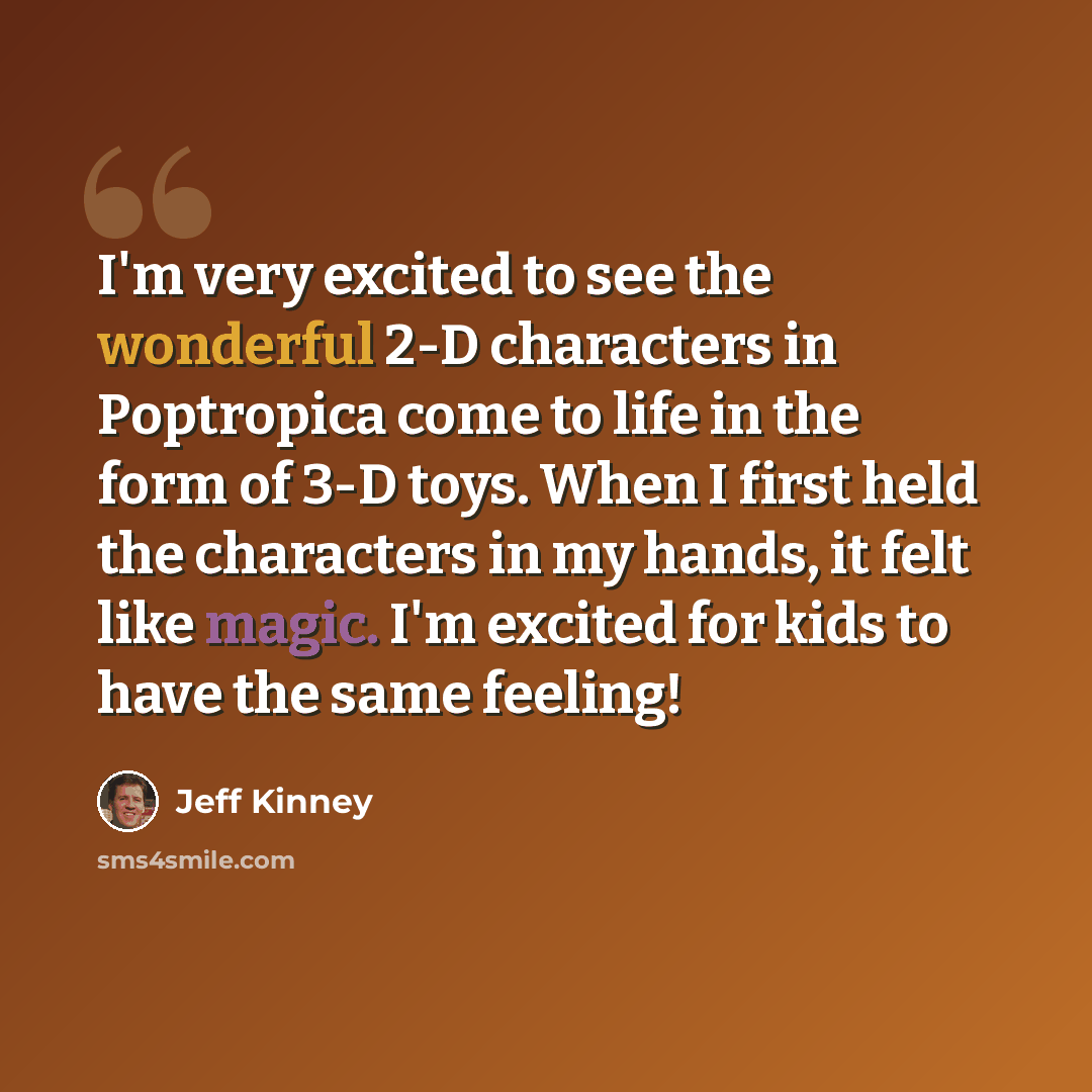 “I'm very excited to see the wonderful 2-D characters in Poptropica come to life in the form of 3-D toys. When I first held the characters in my hands, it felt like magic. I'm excited for kids to have the same feeling!” quote by Jeff Kinney