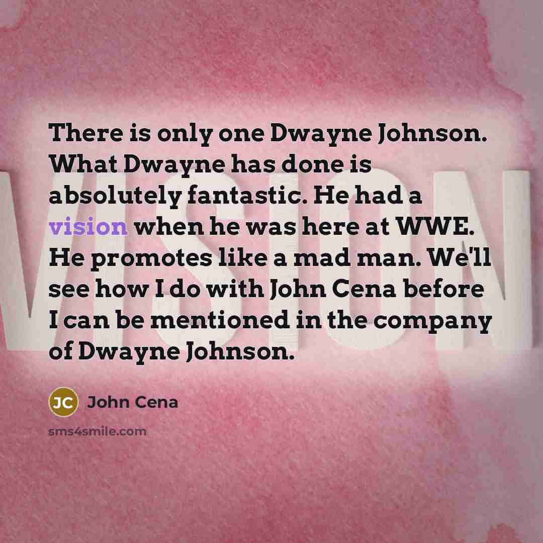 “There is only one Dwayne Johnson. What Dwayne has done is absolutely fantastic. He had a vision when he was here at WWE. He promotes like a mad man. We'll see how I do with John Cena before I can be mentioned in the company of Dwayne Johnson.” quote by John Cena