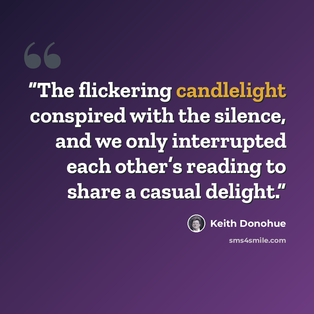 “The flickering candlelight conspired with the silence, and we only interrupted each other’s reading to share a casual delight.” quote by Keith Donohue