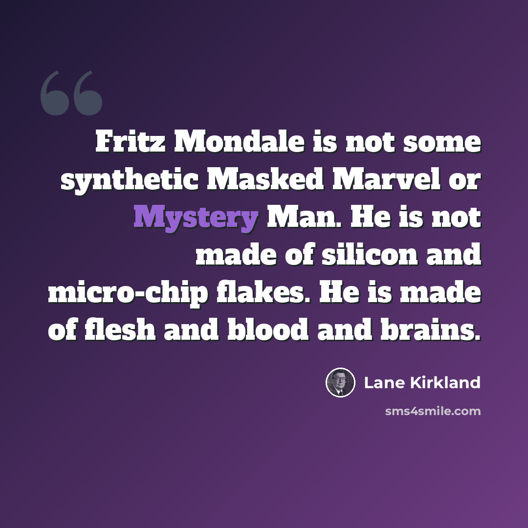 “Fritz Mondale is not some synthetic Masked Marvel or Mystery Man. He is not made of silicon and micro-chip flakes. He is made of flesh and blood and brains.” quote by Lane Kirkland