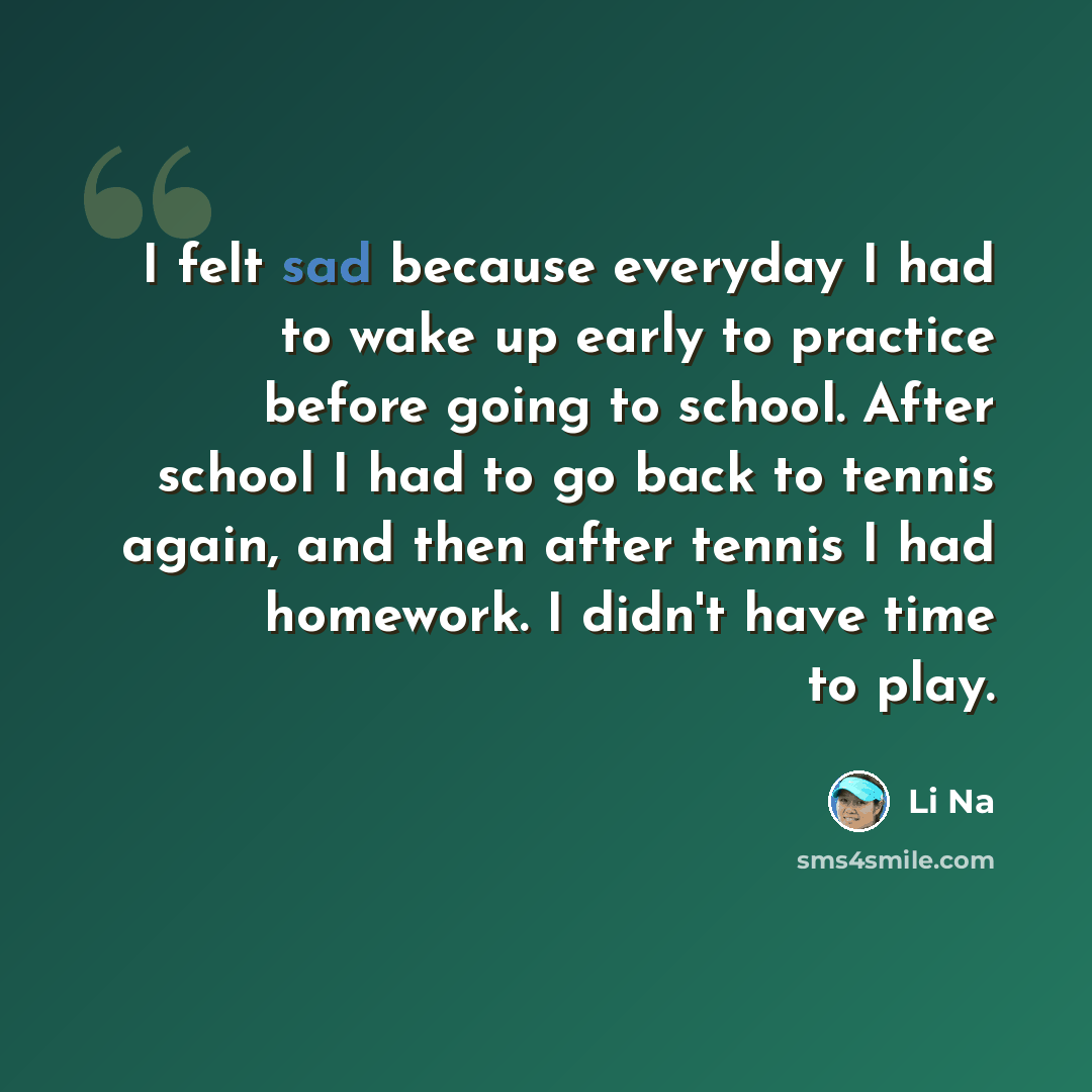 “I felt sad because everyday I had to wake up early to practice before going to school. After school I had to go back to tennis again, and then after tennis I had homework. I didn't have time to play.” quote by Li Na