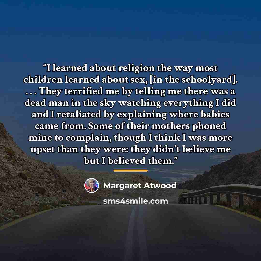 “I learned about religion the way most children learned about sex, [in the schoolyard]. . . . They terrified me by telling me there was a dead man in the sky watching everything I did and I retaliated by explaining where babies came from. Some of their mothers phoned mine to complain, though I…” quote by Margaret Atwood