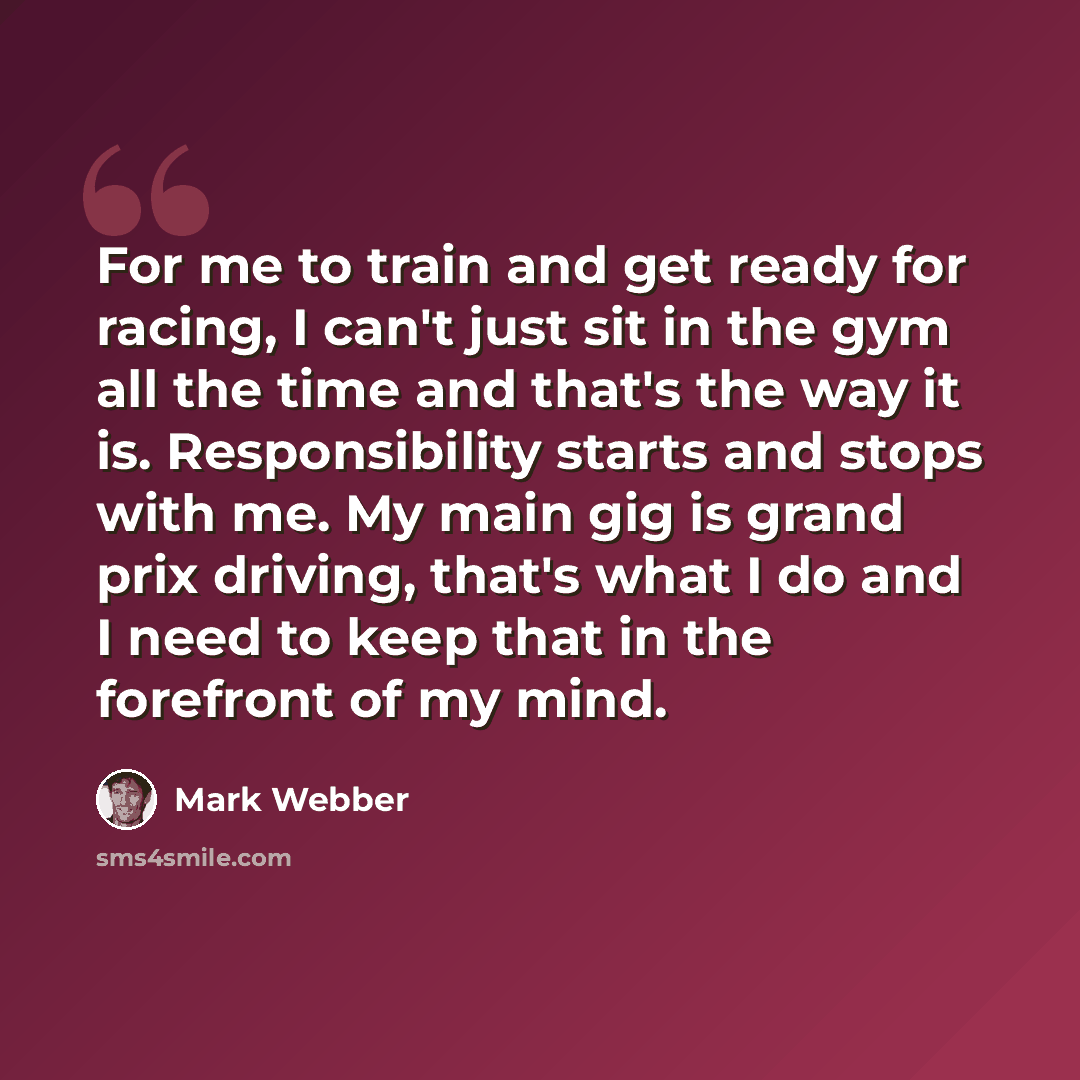 “For me to train and get ready for racing, I can't just sit in the gym all the time and that's the way it is. Responsibility starts and stops with me. My main gig is grand prix driving, that's what I do and I need to keep that in the forefront of my mind.” quote by Mark Webber