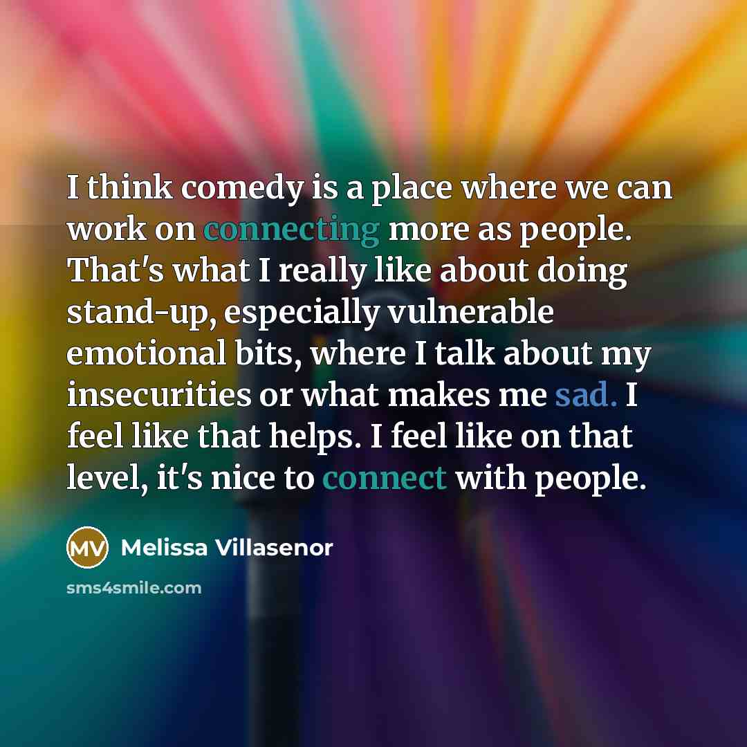 “I think comedy is a place where we can work on connecting more as people. That's what I really like about doing stand-up, especially vulnerable emotional bits, where I talk about my insecurities or what makes me sad. I feel like that helps. I feel like on that level, it's nice to connect with…” quote by Melissa Villasenor