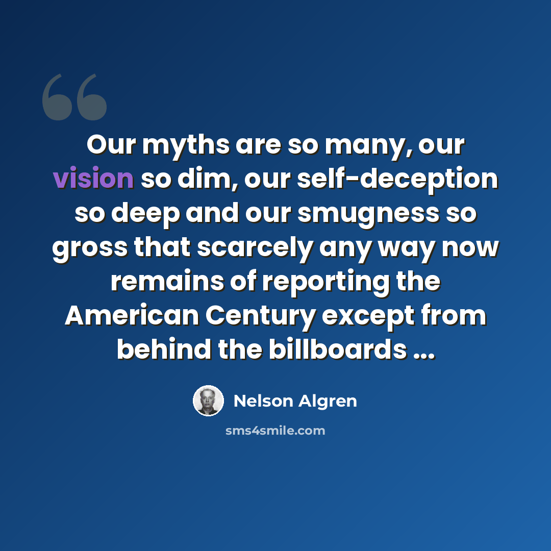 “Our myths are so many, our vision so dim, our self-deception so deep and our smugness so gross that scarcely any way now remains of reporting the American Century except from behind the billboards ...” quote by Nelson Algren