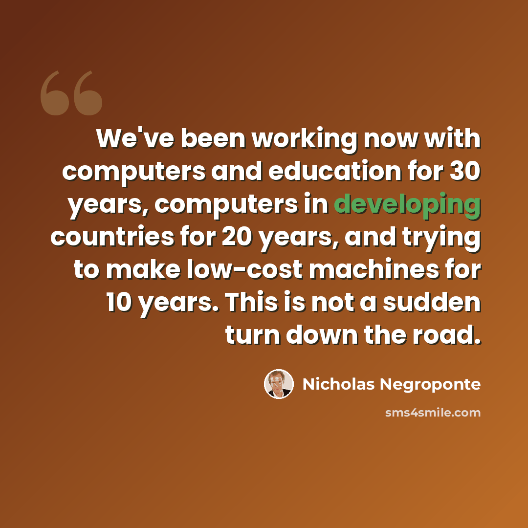 “We've been working now with computers and education for 30 years, computers in developing countries for 20 years, and trying to make low-cost machines for 10 years. This is not a sudden turn down the road.” quote by Nicholas Negroponte