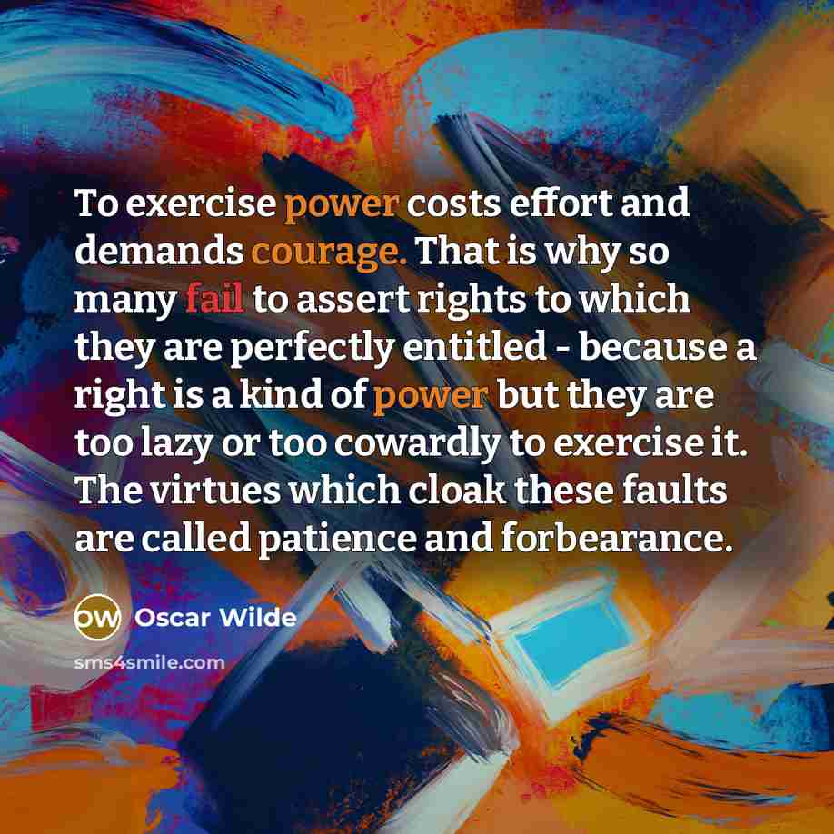 “To exercise power costs effort and demands courage. That is why so many fail to assert rights to which they are perfectly entitled - because a right is a kind of power but they are too lazy or too cowardly to exercise it. The virtues which cloak these faults are called patience and forbearance.” quote by Oscar Wilde