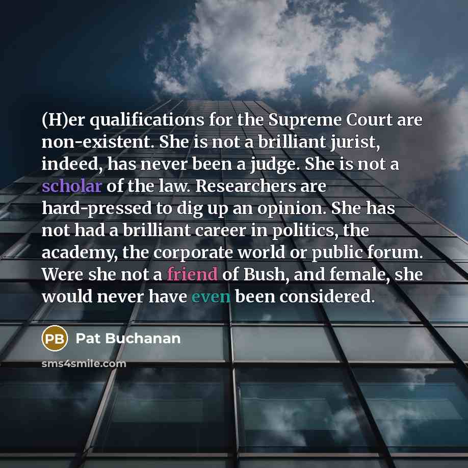 “(H)er qualifications for the Supreme Court are non-existent. She is not a brilliant jurist, indeed, has never been a judge. She is not a scholar of the law. Researchers are hard-pressed to dig up an opinion. She has not had a brilliant career in politics, the academy, the corporate world or public…” quote by Pat Buchanan