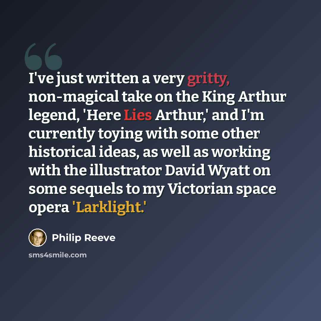 “I've just written a very gritty, non-magical take on the King Arthur legend, 'Here Lies Arthur,' and I'm currently toying with some other historical ideas, as well as working with the illustrator David Wyatt on some sequels to my Victorian space opera 'Larklight.'” quote by Philip Reeve