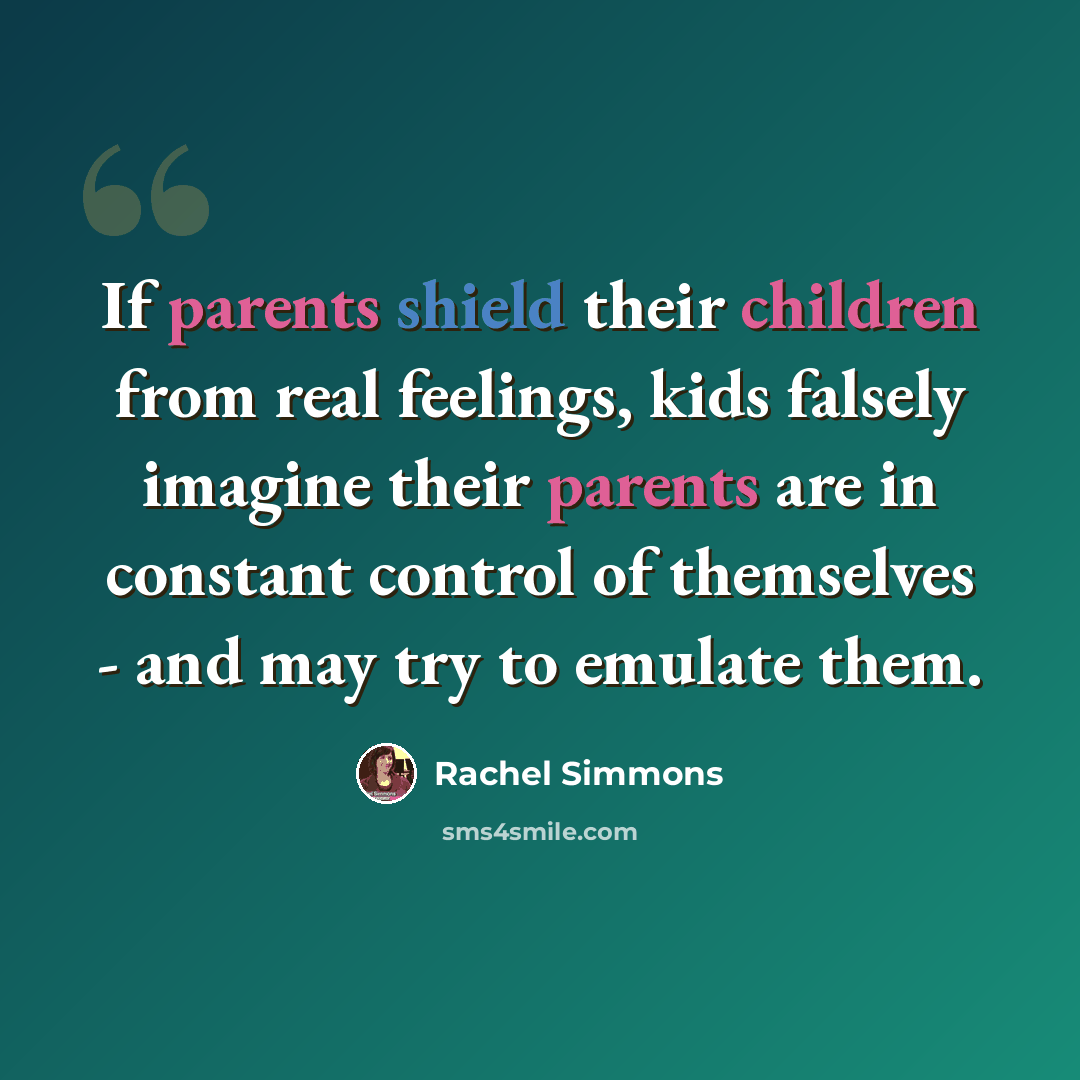 “If parents shield their children from real feelings, kids falsely imagine their parents are in constant control of themselves - and may try to emulate them.” quote by Rachel Simmons