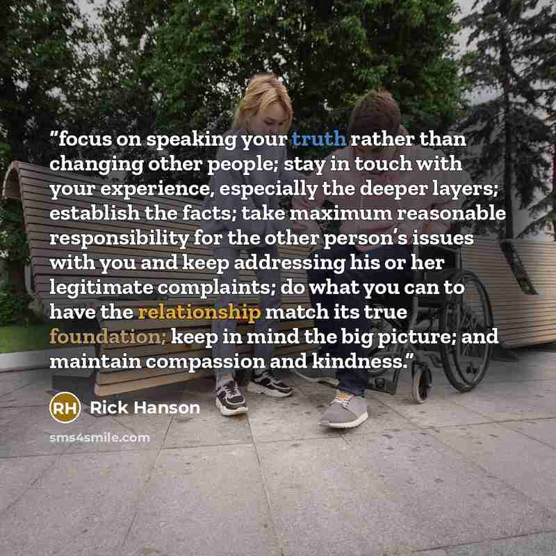 “focus on speaking your truth rather than changing other people; stay in touch with your experience, especially the deeper layers; establish the facts; take maximum reasonable responsibility for the other person’s issues with you and keep addressing his or her legitimate complaints; do what you can…” quote by Rick Hanson