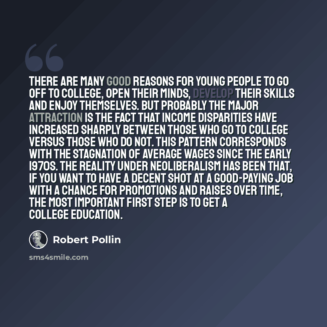 “There are many good reasons for young people to go off to college, open their minds, develop their skills and enjoy themselves. But probably the major attraction is the fact that income disparities have increased sharply between those who go to college versus those who do not. This pattern…” quote by Robert Pollin