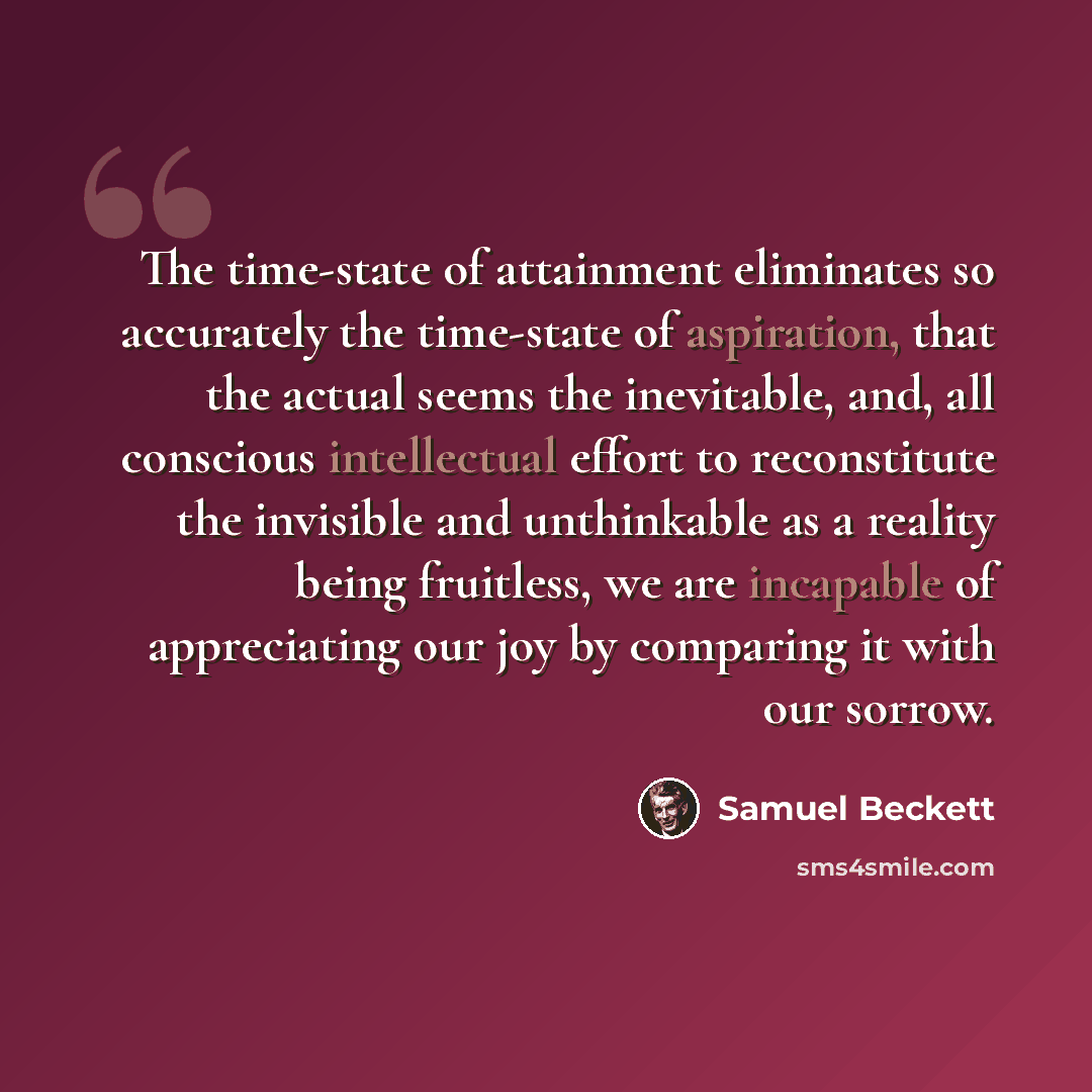 “The time-state of attainment eliminates so accurately the time-state of aspiration, that the actual seems the inevitable, and, all conscious intellectual effort to reconstitute the invisible and unthinkable as a reality being fruitless, we are incapable of appreciating our joy by comparing it with…” quote by Samuel Beckett