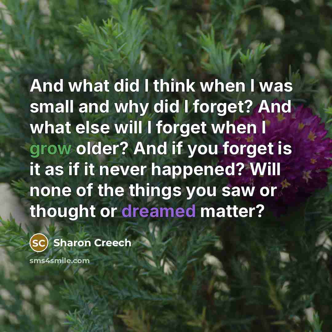 “And what did I think when I was small and why did I forget? And what else will I forget when I grow older? And if you forget is it as if it never happened? Will none of the things you saw or thought or dreamed matter?” quote by Sharon Creech