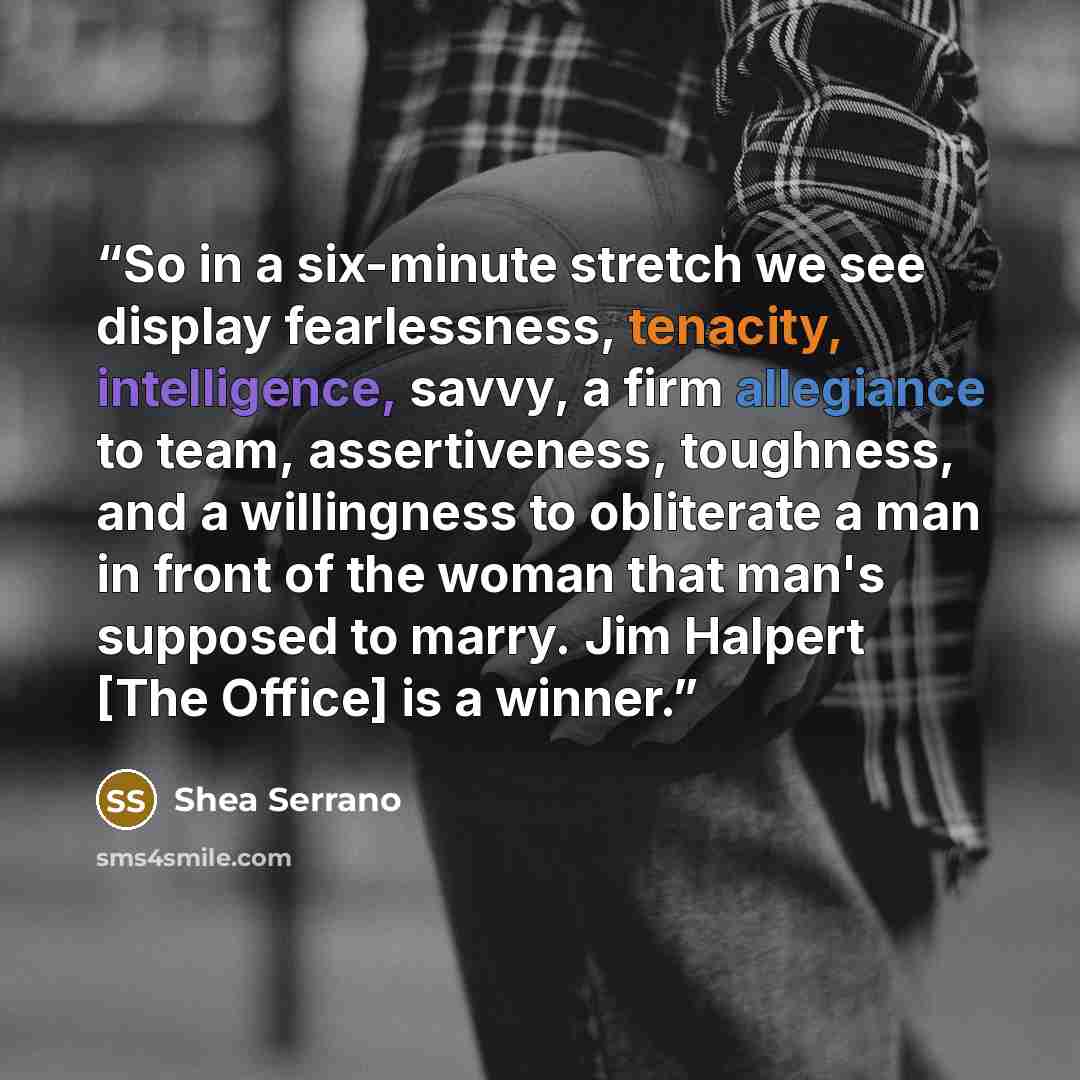 “So in a six-minute stretch we see display fearlessness, tenacity, intelligence, savvy, a firm allegiance to team, assertiveness, toughness, and a willingness to obliterate a man in front of the woman that man's supposed to marry. Jim Halpert [The Office] is a winner.” quote by Shea Serrano
