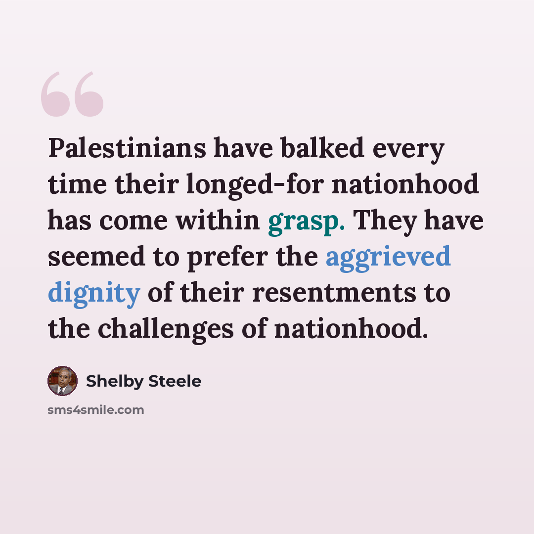 “Palestinians have balked every time their longed-for nationhood has come within grasp. They have seemed to prefer the aggrieved dignity of their resentments to the challenges of nationhood.” quote by Shelby Steele